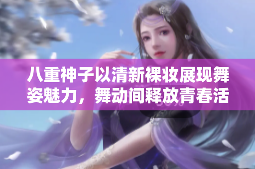八重神子以清新裸妆展现舞姿魅力，舞动间释放青春活力