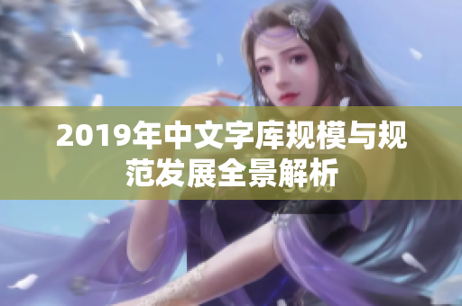 2019年中文字库规模与规范发展全景解析