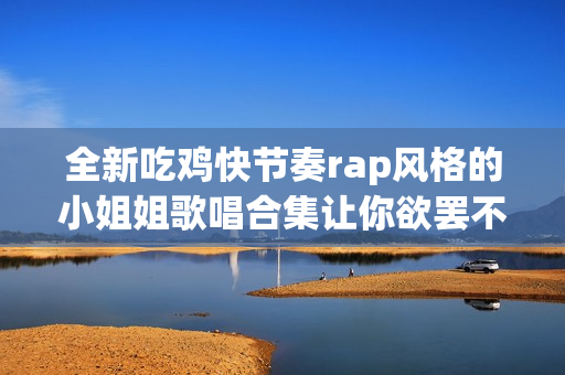全新吃鸡快节奏rap风格的小姐姐歌唱合集让你欲罢不能