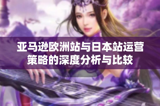亚马逊欧洲站与日本站运营策略的深度分析与比较