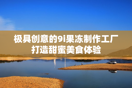 极具创意的9i果冻制作工厂打造甜蜜美食体验