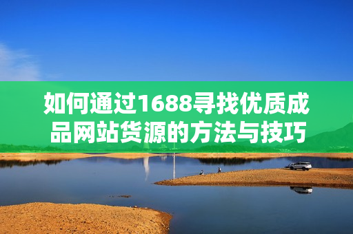 如何通过1688寻找优质成品网站货源的方法与技巧