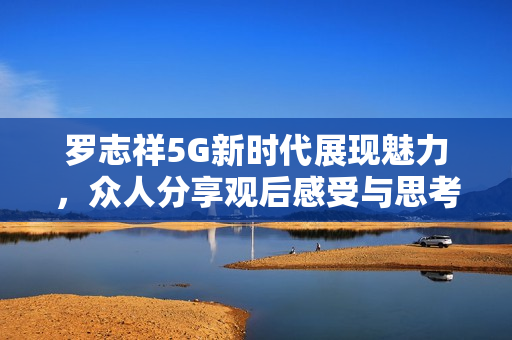 罗志祥5G新时代展现魅力，众人分享观后感受与思考