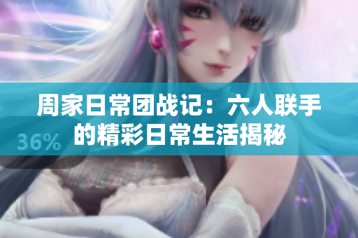 周家日常团战记：六人联手的精彩日常生活揭秘