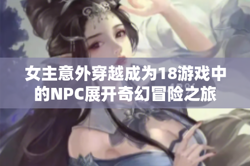 女主意外穿越成为18游戏中的NPC展开奇幻冒险之旅