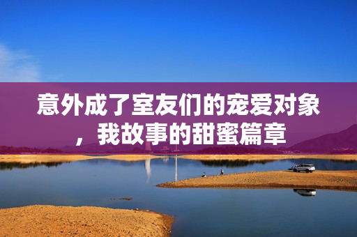 意外成了室友们的宠爱对象，我故事的甜蜜篇章