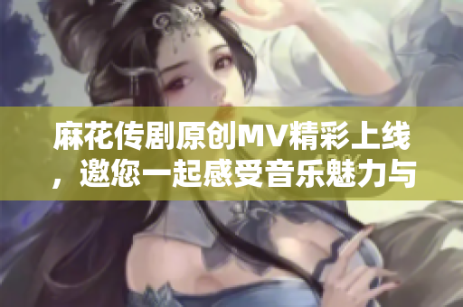麻花传剧原创MV精彩上线，邀您一起感受音乐魅力与故事深度