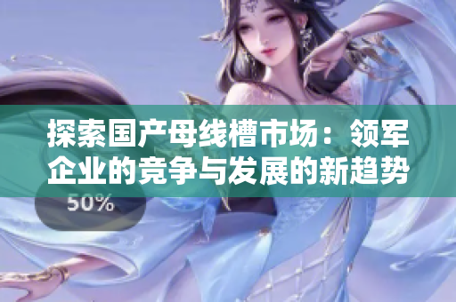 探索国产母线槽市场：领军企业的竞争与发展的新趋势