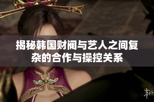 揭秘韩国财阀与艺人之间复杂的合作与操控关系