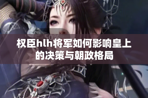 权臣hlh将军如何影响皇上的决策与朝政格局
