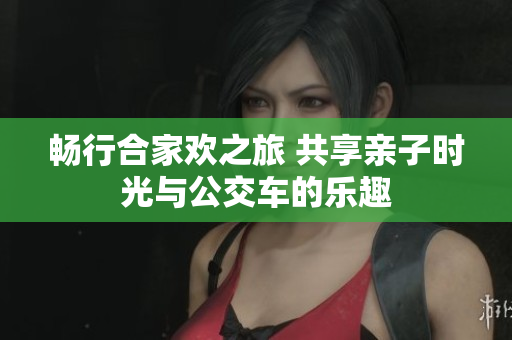 畅行合家欢之旅 共享亲子时光与公交车的乐趣