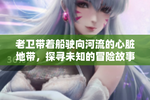 老卫带着船驶向河流的心脏地带，探寻未知的冒险故事
