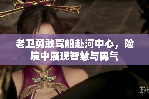 老卫勇敢驾船赴河中心，险境中展现智慧与勇气