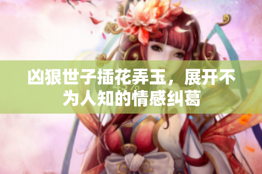 凶狠世子插花弄玉，展开不为人知的情感纠葛