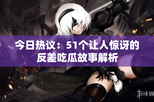 今日热议：51个让人惊讶的反差吃瓜故事解析