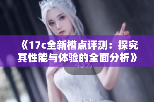 《17c全新槽点评测：探究其性能与体验的全面分析》