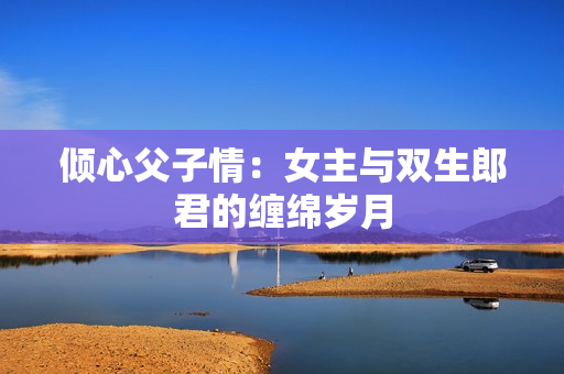 倾心父子情：女主与双生郎君的缠绵岁月