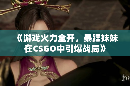 《游戏火力全开，暴躁妹妹在CSGO中引爆战局》