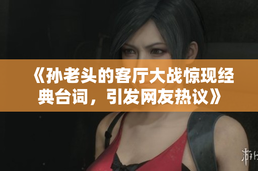 《孙老头的客厅大战惊现经典台词，引发网友热议》