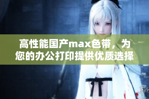 高性能国产max色带，为您的办公打印提供优质选择