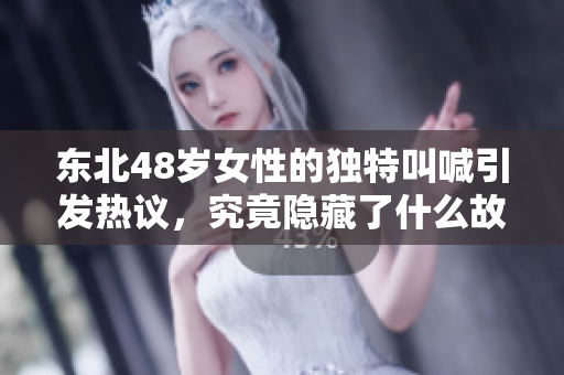 东北48岁女性的独特叫喊引发热议，究竟隐藏了什么故事呢