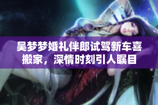 吴梦梦婚礼伴郎试驾新车喜搬家，深情时刻引人瞩目