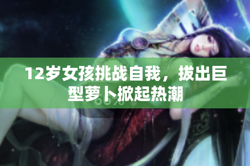12岁女孩挑战自我，拔出巨型萝卜掀起热潮