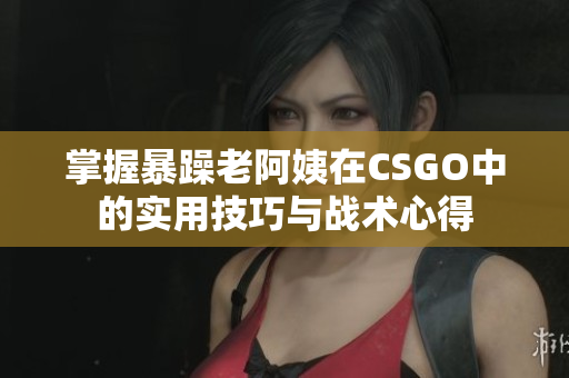 掌握暴躁老阿姨在CSGO中的实用技巧与战术心得