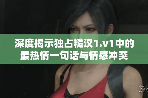 深度揭示独占糙汉1.v1中的最热情一句话与情感冲突