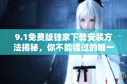 9.1免费版独家下载安装方法揭秘，你不能错过的唯一版本