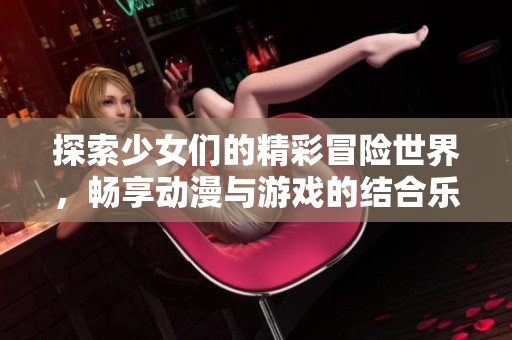 探索少女们的精彩冒险世界，畅享动漫与游戏的结合乐趣