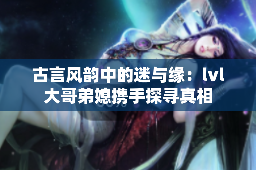 古言风韵中的迷与缘：lvl大哥弟媳携手探寻真相