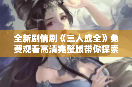 全新剧情剧《三人成全》免费观看高清完整版带你探索情感纠葛