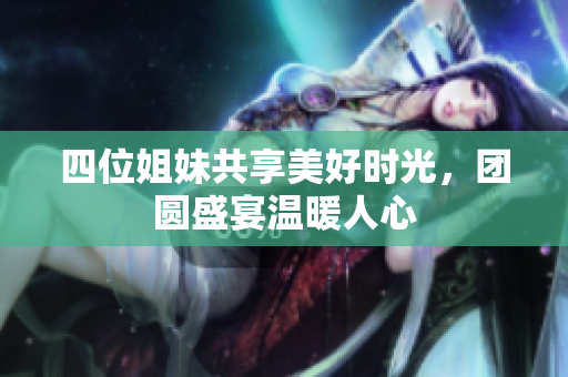 四位姐妹共享美好时光，团圆盛宴温暖人心