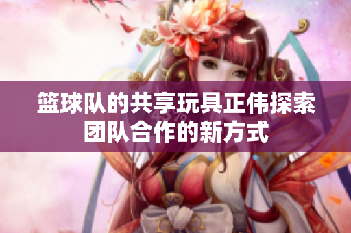 篮球队的共享玩具正伟探索团队合作的新方式