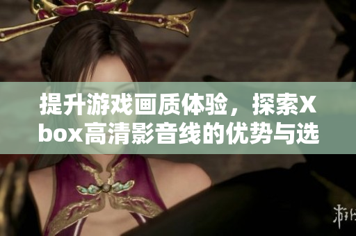 提升游戏画质体验，探索Xbox高清影音线的优势与选择