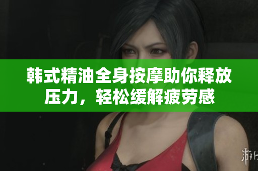 韩式精油全身按摩助你释放压力，轻松缓解疲劳感