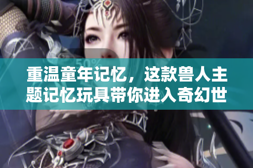 重温童年记忆，这款兽人主题记忆玩具带你进入奇幻世界