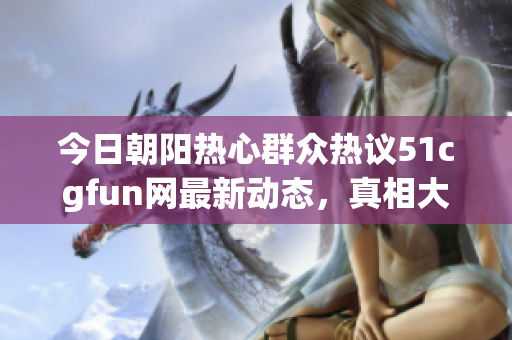 今日朝阳热心群众热议51cgfun网最新动态，真相大揭秘