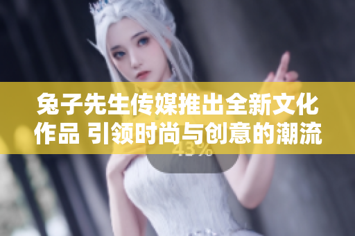 兔子先生传媒推出全新文化作品 引领时尚与创意的潮流