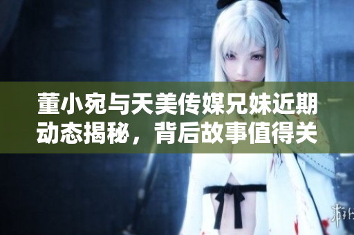 董小宛与天美传媒兄妹近期动态揭秘，背后故事值得关注
