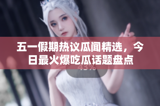 五一假期热议瓜闻精选，今日最火爆吃瓜话题盘点