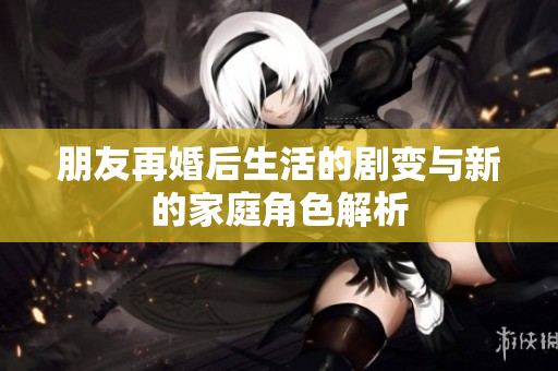 朋友再婚后生活的剧变与新的家庭角色解析