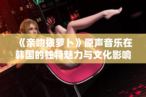 《亲吻拔萝卜》原声音乐在韩国的独特魅力与文化影响