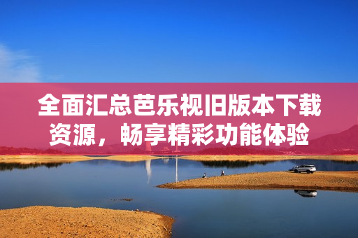 全面汇总芭乐视旧版本下载资源，畅享精彩功能体验