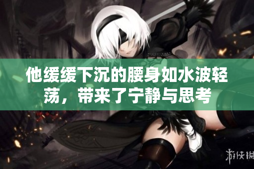 他缓缓下沉的腰身如水波轻荡，带来了宁静与思考