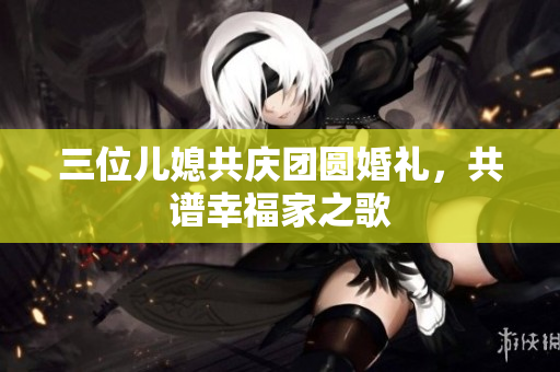 三位儿媳共庆团圆婚礼，共谱幸福家之歌
