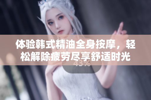 体验韩式精油全身按摩，轻松解除疲劳尽享舒适时光