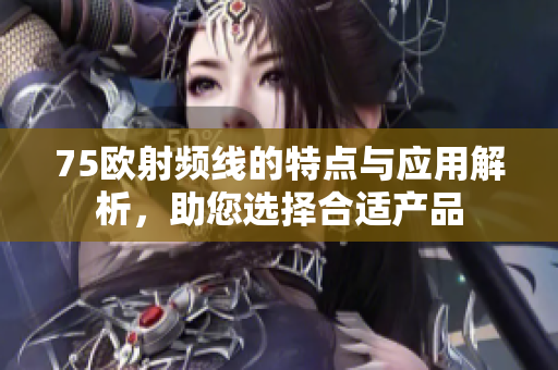 75欧射频线的特点与应用解析，助您选择合适产品