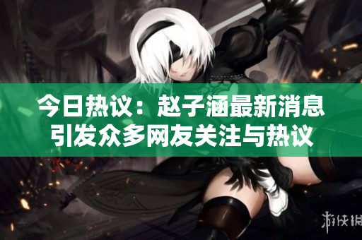 今日热议：赵子涵最新消息引发众多网友关注与热议